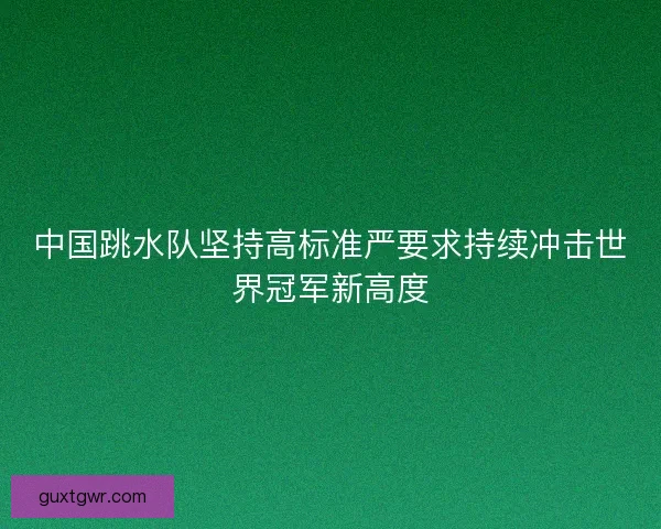 中国跳水队坚持高标准严要求持续冲击世界冠军新高度