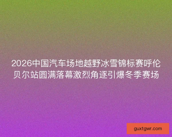 2026中国汽车场地越野冰雪锦标赛呼伦贝尔站圆满落幕激烈角逐引爆冬季赛场