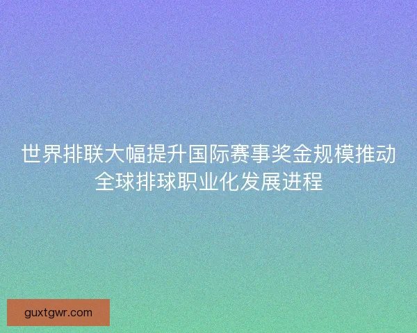 世界排联大幅提升国际赛事奖金规模推动全球排球职业化发展进程