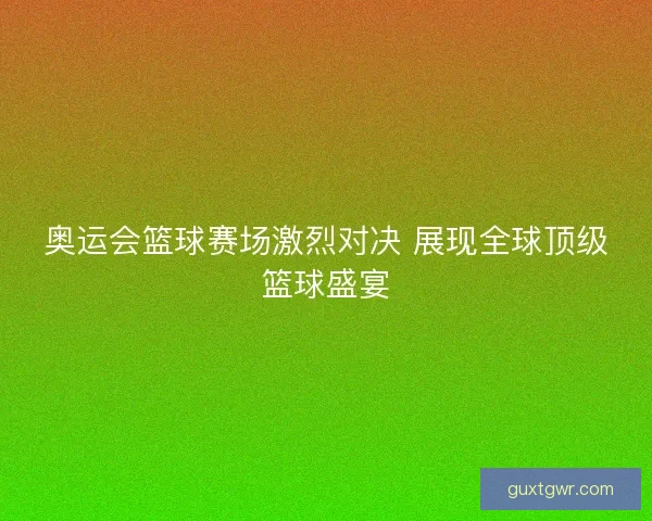 奥运会篮球赛场激烈对决 展现全球顶级篮球盛宴