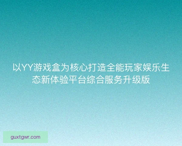 以YY游戏盒为核心打造全能玩家娱乐生态新体验平台综合服务升级版