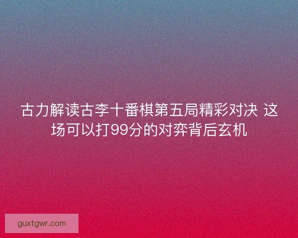 古力解读古李十番棋第五局精彩对决 这场可以打99分的对弈背后玄机
