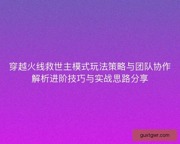 穿越火线救世主模式玩法策略与团队协作解析进阶技巧与实战思路分享