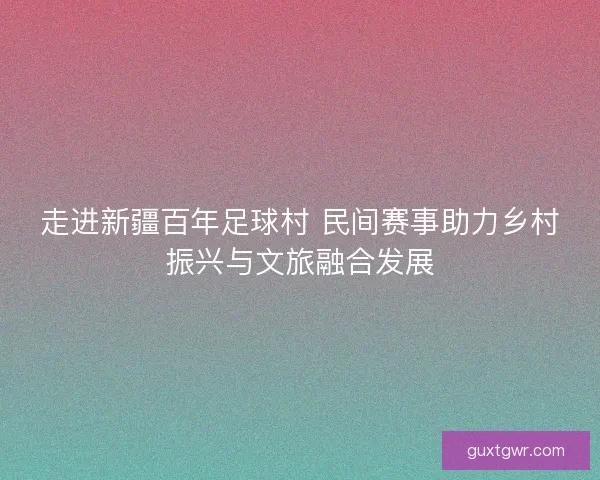 走进新疆百年足球村 民间赛事助力乡村振兴与文旅融合发展